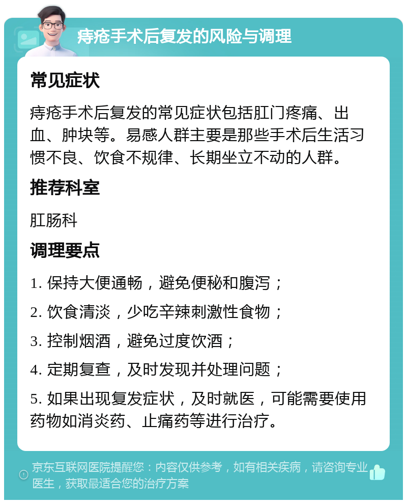 痔疮手术后复发的风险与调理 常见症状 痔疮手术后复发的常见症状包括肛门疼痛、出血、肿块等。易感人群主要是那些手术后生活习惯不良、饮食不规律、长期坐立不动的人群。 推荐科室 肛肠科 调理要点 1. 保持大便通畅，避免便秘和腹泻； 2. 饮食清淡，少吃辛辣刺激性食物； 3. 控制烟酒，避免过度饮酒； 4. 定期复查，及时发现并处理问题； 5. 如果出现复发症状，及时就医，可能需要使用药物如消炎药、止痛药等进行治疗。