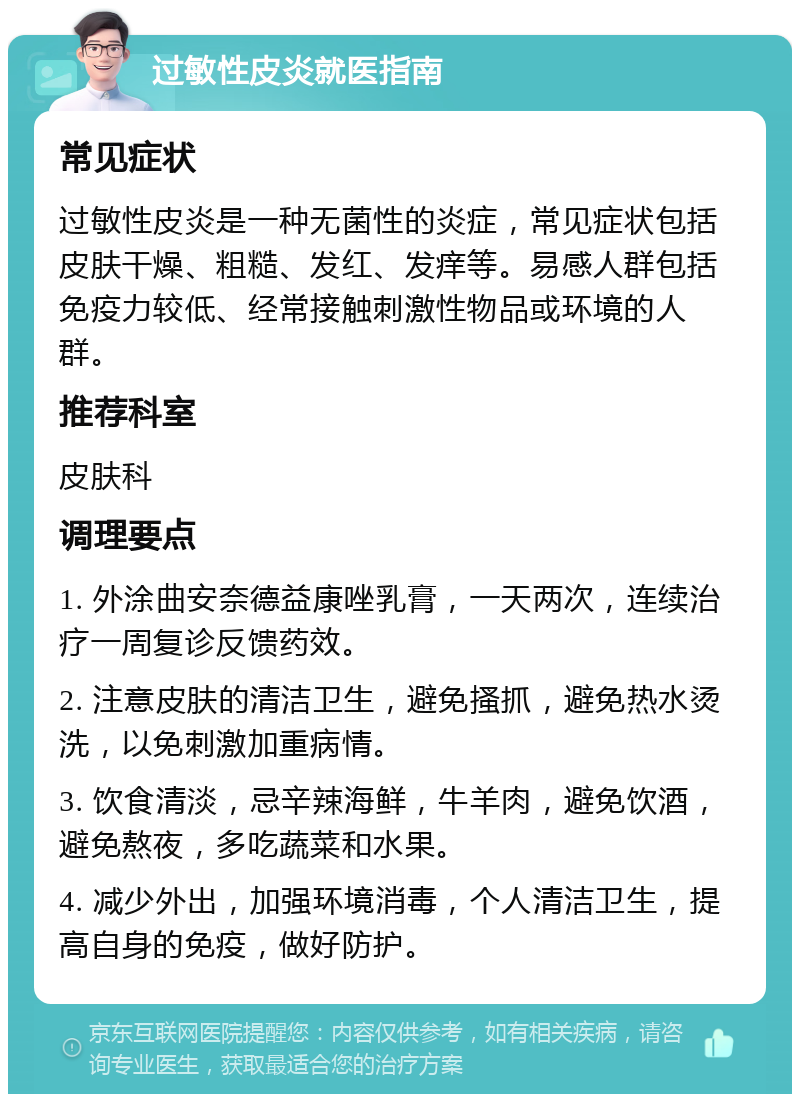 过敏性皮炎就医指南 常见症状 过敏性皮炎是一种无菌性的炎症，常见症状包括皮肤干燥、粗糙、发红、发痒等。易感人群包括免疫力较低、经常接触刺激性物品或环境的人群。 推荐科室 皮肤科 调理要点 1. 外涂曲安奈德益康唑乳膏，一天两次，连续治疗一周复诊反馈药效。 2. 注意皮肤的清洁卫生，避免搔抓，避免热水烫洗，以免刺激加重病情。 3. 饮食清淡，忌辛辣海鲜，牛羊肉，避免饮酒，避免熬夜，多吃蔬菜和水果。 4. 减少外出，加强环境消毒，个人清洁卫生，提高自身的免疫，做好防护。