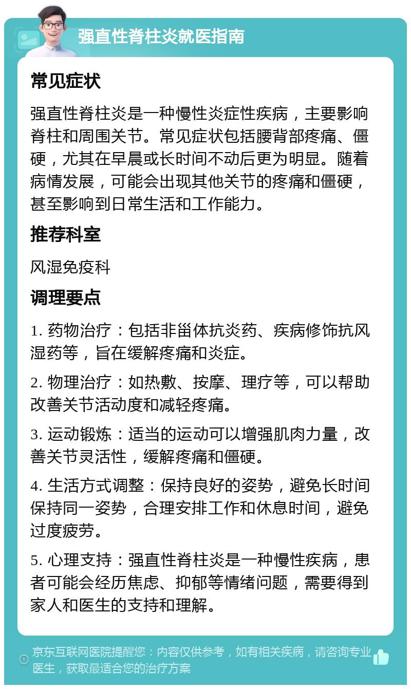 强直性脊柱炎就医指南 常见症状 强直性脊柱炎是一种慢性炎症性疾病，主要影响脊柱和周围关节。常见症状包括腰背部疼痛、僵硬，尤其在早晨或长时间不动后更为明显。随着病情发展，可能会出现其他关节的疼痛和僵硬，甚至影响到日常生活和工作能力。 推荐科室 风湿免疫科 调理要点 1. 药物治疗：包括非甾体抗炎药、疾病修饰抗风湿药等，旨在缓解疼痛和炎症。 2. 物理治疗：如热敷、按摩、理疗等，可以帮助改善关节活动度和减轻疼痛。 3. 运动锻炼：适当的运动可以增强肌肉力量，改善关节灵活性，缓解疼痛和僵硬。 4. 生活方式调整：保持良好的姿势，避免长时间保持同一姿势，合理安排工作和休息时间，避免过度疲劳。 5. 心理支持：强直性脊柱炎是一种慢性疾病，患者可能会经历焦虑、抑郁等情绪问题，需要得到家人和医生的支持和理解。