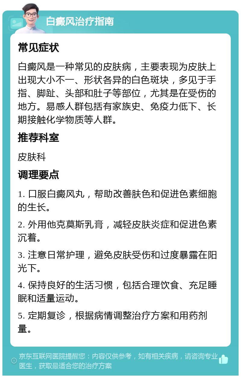 白癜风治疗指南 常见症状 白癜风是一种常见的皮肤病，主要表现为皮肤上出现大小不一、形状各异的白色斑块，多见于手指、脚趾、头部和肚子等部位，尤其是在受伤的地方。易感人群包括有家族史、免疫力低下、长期接触化学物质等人群。 推荐科室 皮肤科 调理要点 1. 口服白癜风丸，帮助改善肤色和促进色素细胞的生长。 2. 外用他克莫斯乳膏，减轻皮肤炎症和促进色素沉着。 3. 注意日常护理，避免皮肤受伤和过度暴露在阳光下。 4. 保持良好的生活习惯，包括合理饮食、充足睡眠和适量运动。 5. 定期复诊，根据病情调整治疗方案和用药剂量。