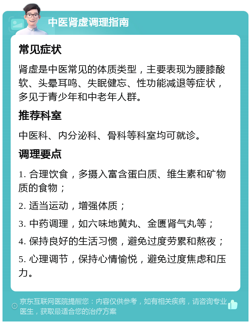 中医肾虚调理指南 常见症状 肾虚是中医常见的体质类型，主要表现为腰膝酸软、头晕耳鸣、失眠健忘、性功能减退等症状，多见于青少年和中老年人群。 推荐科室 中医科、内分泌科、骨科等科室均可就诊。 调理要点 1. 合理饮食，多摄入富含蛋白质、维生素和矿物质的食物； 2. 适当运动，增强体质； 3. 中药调理，如六味地黄丸、金匮肾气丸等； 4. 保持良好的生活习惯，避免过度劳累和熬夜； 5. 心理调节，保持心情愉悦，避免过度焦虑和压力。