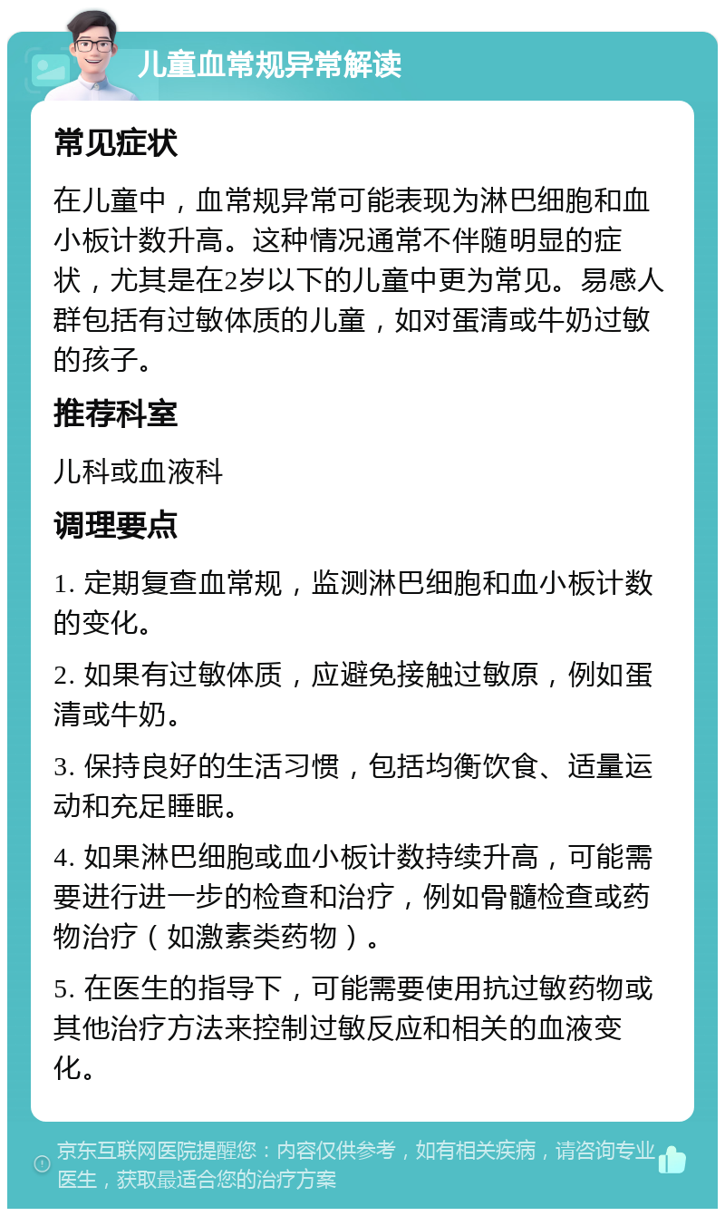 儿童血常规异常解读 常见症状 在儿童中，血常规异常可能表现为淋巴细胞和血小板计数升高。这种情况通常不伴随明显的症状，尤其是在2岁以下的儿童中更为常见。易感人群包括有过敏体质的儿童，如对蛋清或牛奶过敏的孩子。 推荐科室 儿科或血液科 调理要点 1. 定期复查血常规，监测淋巴细胞和血小板计数的变化。 2. 如果有过敏体质，应避免接触过敏原，例如蛋清或牛奶。 3. 保持良好的生活习惯，包括均衡饮食、适量运动和充足睡眠。 4. 如果淋巴细胞或血小板计数持续升高，可能需要进行进一步的检查和治疗，例如骨髓检查或药物治疗（如激素类药物）。 5. 在医生的指导下，可能需要使用抗过敏药物或其他治疗方法来控制过敏反应和相关的血液变化。