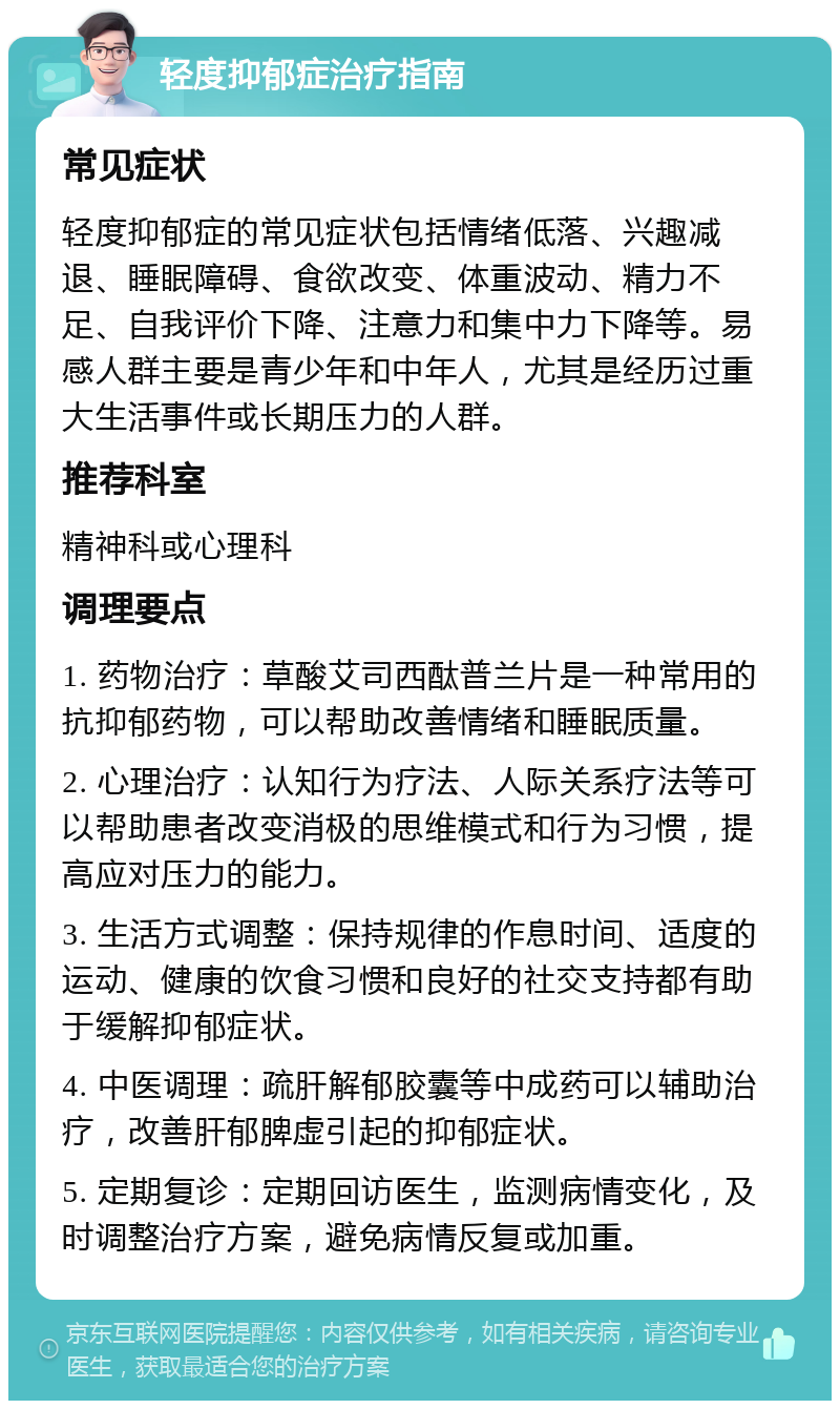 轻度抑郁症治疗指南 常见症状 轻度抑郁症的常见症状包括情绪低落、兴趣减退、睡眠障碍、食欲改变、体重波动、精力不足、自我评价下降、注意力和集中力下降等。易感人群主要是青少年和中年人，尤其是经历过重大生活事件或长期压力的人群。 推荐科室 精神科或心理科 调理要点 1. 药物治疗：草酸艾司西酞普兰片是一种常用的抗抑郁药物，可以帮助改善情绪和睡眠质量。 2. 心理治疗：认知行为疗法、人际关系疗法等可以帮助患者改变消极的思维模式和行为习惯，提高应对压力的能力。 3. 生活方式调整：保持规律的作息时间、适度的运动、健康的饮食习惯和良好的社交支持都有助于缓解抑郁症状。 4. 中医调理：疏肝解郁胶囊等中成药可以辅助治疗，改善肝郁脾虚引起的抑郁症状。 5. 定期复诊：定期回访医生，监测病情变化，及时调整治疗方案，避免病情反复或加重。