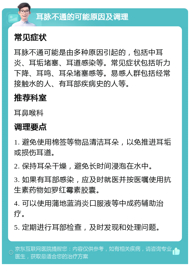 耳脉不通的可能原因及调理 常见症状 耳脉不通可能是由多种原因引起的，包括中耳炎、耳垢堵塞、耳道感染等。常见症状包括听力下降、耳鸣、耳朵堵塞感等。易感人群包括经常接触水的人、有耳部疾病史的人等。 推荐科室 耳鼻喉科 调理要点 1. 避免使用棉签等物品清洁耳朵，以免推进耳垢或损伤耳道。 2. 保持耳朵干燥，避免长时间浸泡在水中。 3. 如果有耳部感染，应及时就医并按医嘱使用抗生素药物如罗红霉素胶囊。 4. 可以使用蒲地蓝消炎口服液等中成药辅助治疗。 5. 定期进行耳部检查，及时发现和处理问题。