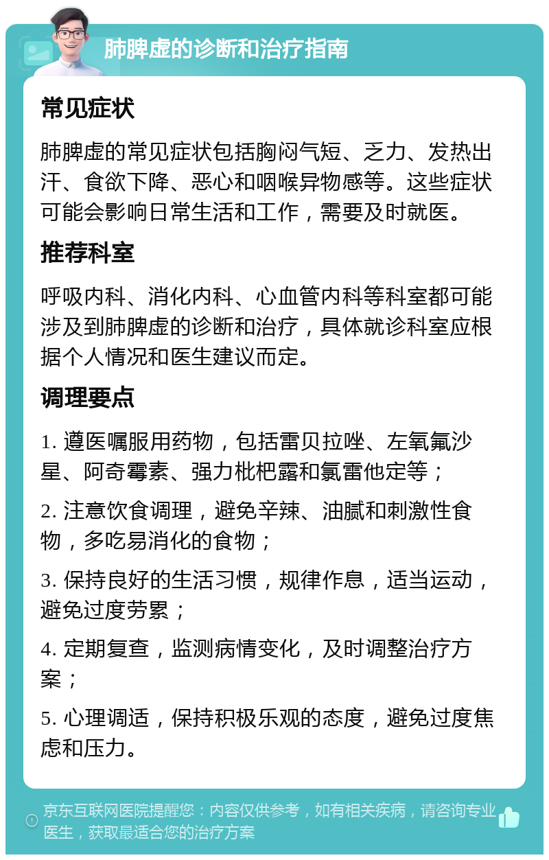 肺脾虚的诊断和治疗指南 常见症状 肺脾虚的常见症状包括胸闷气短、乏力、发热出汗、食欲下降、恶心和咽喉异物感等。这些症状可能会影响日常生活和工作，需要及时就医。 推荐科室 呼吸内科、消化内科、心血管内科等科室都可能涉及到肺脾虚的诊断和治疗，具体就诊科室应根据个人情况和医生建议而定。 调理要点 1. 遵医嘱服用药物，包括雷贝拉唑、左氧氟沙星、阿奇霉素、强力枇杷露和氯雷他定等； 2. 注意饮食调理，避免辛辣、油腻和刺激性食物，多吃易消化的食物； 3. 保持良好的生活习惯，规律作息，适当运动，避免过度劳累； 4. 定期复查，监测病情变化，及时调整治疗方案； 5. 心理调适，保持积极乐观的态度，避免过度焦虑和压力。