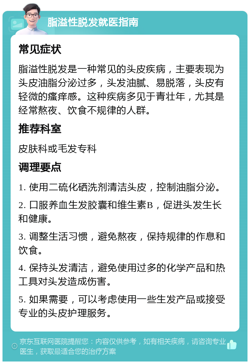 脂溢性脱发就医指南 常见症状 脂溢性脱发是一种常见的头皮疾病，主要表现为头皮油脂分泌过多，头发油腻、易脱落，头皮有轻微的瘙痒感。这种疾病多见于青壮年，尤其是经常熬夜、饮食不规律的人群。 推荐科室 皮肤科或毛发专科 调理要点 1. 使用二硫化硒洗剂清洁头皮，控制油脂分泌。 2. 口服养血生发胶囊和维生素B，促进头发生长和健康。 3. 调整生活习惯，避免熬夜，保持规律的作息和饮食。 4. 保持头发清洁，避免使用过多的化学产品和热工具对头发造成伤害。 5. 如果需要，可以考虑使用一些生发产品或接受专业的头皮护理服务。