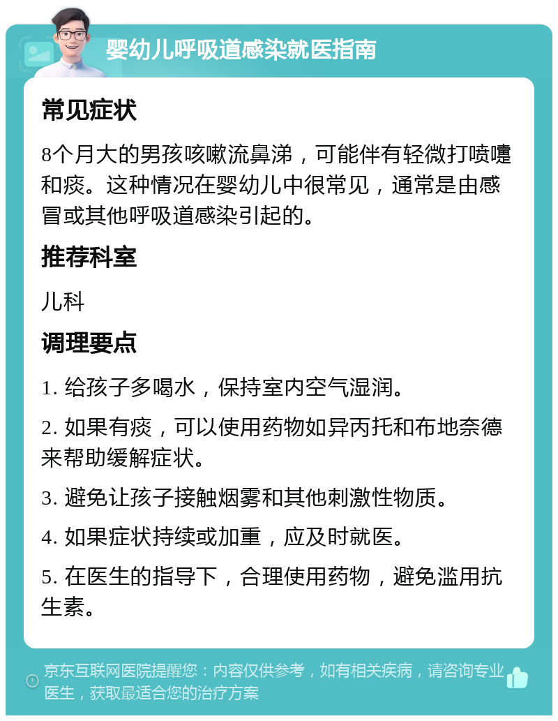 婴幼儿呼吸道感染就医指南 常见症状 8个月大的男孩咳嗽流鼻涕，可能伴有轻微打喷嚏和痰。这种情况在婴幼儿中很常见，通常是由感冒或其他呼吸道感染引起的。 推荐科室 儿科 调理要点 1. 给孩子多喝水，保持室内空气湿润。 2. 如果有痰，可以使用药物如异丙托和布地奈德来帮助缓解症状。 3. 避免让孩子接触烟雾和其他刺激性物质。 4. 如果症状持续或加重，应及时就医。 5. 在医生的指导下，合理使用药物，避免滥用抗生素。