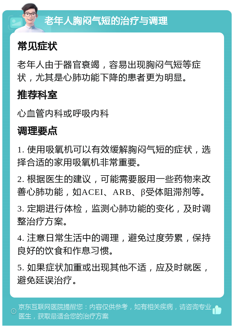 老年人胸闷气短的治疗与调理 常见症状 老年人由于器官衰竭，容易出现胸闷气短等症状，尤其是心肺功能下降的患者更为明显。 推荐科室 心血管内科或呼吸内科 调理要点 1. 使用吸氧机可以有效缓解胸闷气短的症状，选择合适的家用吸氧机非常重要。 2. 根据医生的建议，可能需要服用一些药物来改善心肺功能，如ACEI、ARB、β受体阻滞剂等。 3. 定期进行体检，监测心肺功能的变化，及时调整治疗方案。 4. 注意日常生活中的调理，避免过度劳累，保持良好的饮食和作息习惯。 5. 如果症状加重或出现其他不适，应及时就医，避免延误治疗。