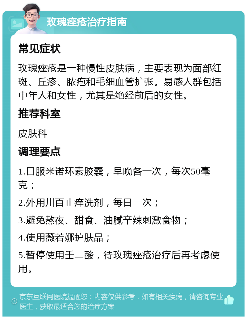 玫瑰痤疮治疗指南 常见症状 玫瑰痤疮是一种慢性皮肤病，主要表现为面部红斑、丘疹、脓疱和毛细血管扩张。易感人群包括中年人和女性，尤其是绝经前后的女性。 推荐科室 皮肤科 调理要点 1.口服米诺环素胶囊，早晚各一次，每次50毫克； 2.外用川百止痒洗剂，每日一次； 3.避免熬夜、甜食、油腻辛辣刺激食物； 4.使用薇若娜护肤品； 5.暂停使用壬二酸，待玫瑰痤疮治疗后再考虑使用。