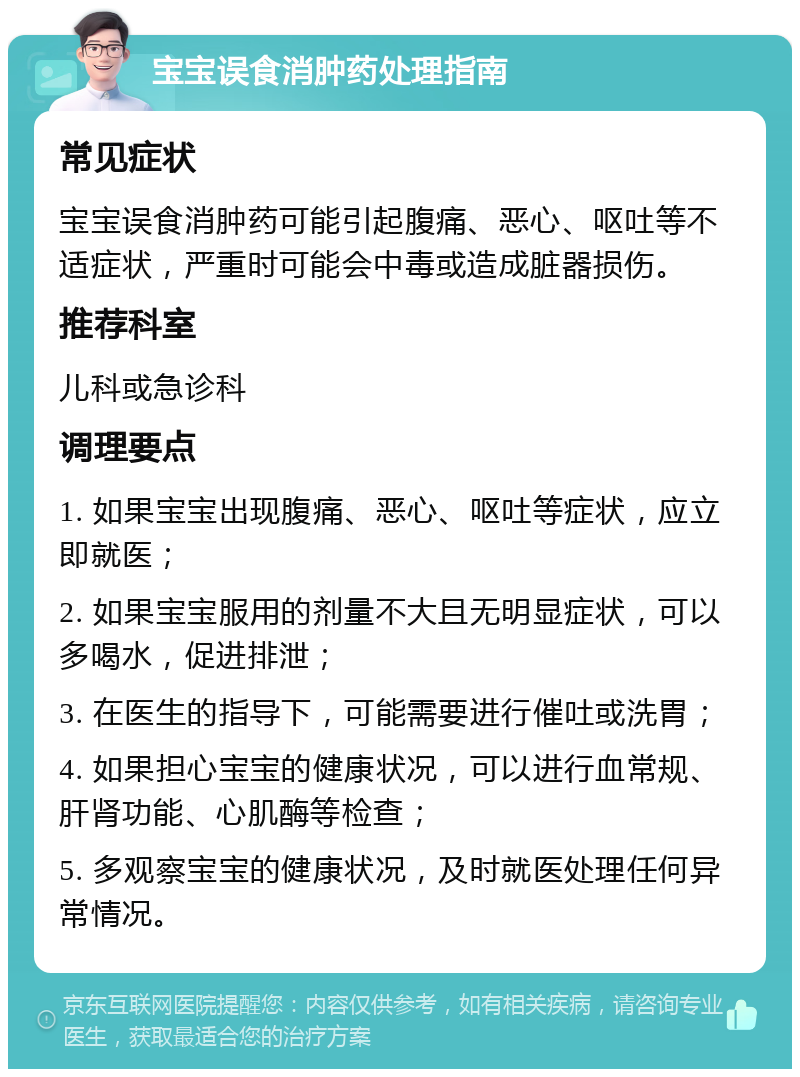 宝宝误食消肿药处理指南 常见症状 宝宝误食消肿药可能引起腹痛、恶心、呕吐等不适症状，严重时可能会中毒或造成脏器损伤。 推荐科室 儿科或急诊科 调理要点 1. 如果宝宝出现腹痛、恶心、呕吐等症状，应立即就医； 2. 如果宝宝服用的剂量不大且无明显症状，可以多喝水，促进排泄； 3. 在医生的指导下，可能需要进行催吐或洗胃； 4. 如果担心宝宝的健康状况，可以进行血常规、肝肾功能、心肌酶等检查； 5. 多观察宝宝的健康状况，及时就医处理任何异常情况。