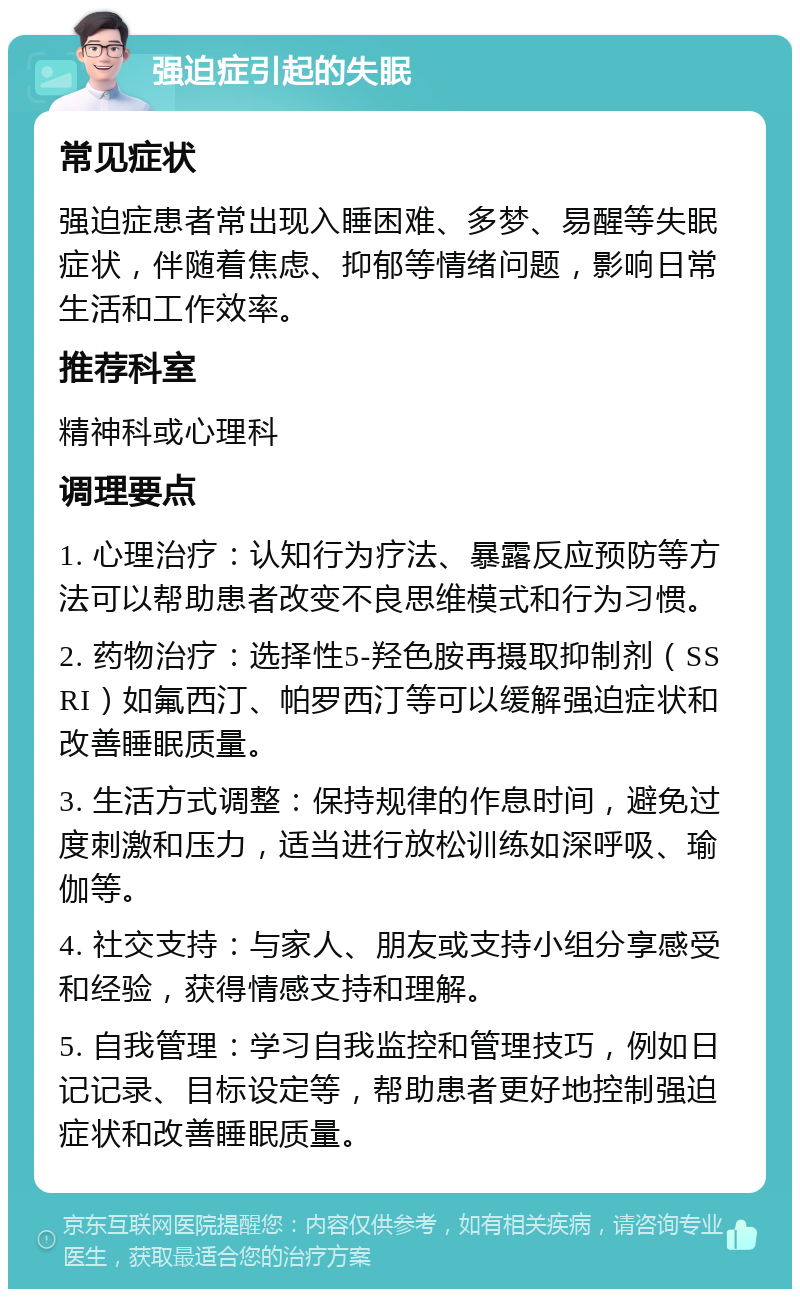 强迫症引起的失眠 常见症状 强迫症患者常出现入睡困难、多梦、易醒等失眠症状，伴随着焦虑、抑郁等情绪问题，影响日常生活和工作效率。 推荐科室 精神科或心理科 调理要点 1. 心理治疗：认知行为疗法、暴露反应预防等方法可以帮助患者改变不良思维模式和行为习惯。 2. 药物治疗：选择性5-羟色胺再摄取抑制剂（SSRI）如氟西汀、帕罗西汀等可以缓解强迫症状和改善睡眠质量。 3. 生活方式调整：保持规律的作息时间，避免过度刺激和压力，适当进行放松训练如深呼吸、瑜伽等。 4. 社交支持：与家人、朋友或支持小组分享感受和经验，获得情感支持和理解。 5. 自我管理：学习自我监控和管理技巧，例如日记记录、目标设定等，帮助患者更好地控制强迫症状和改善睡眠质量。