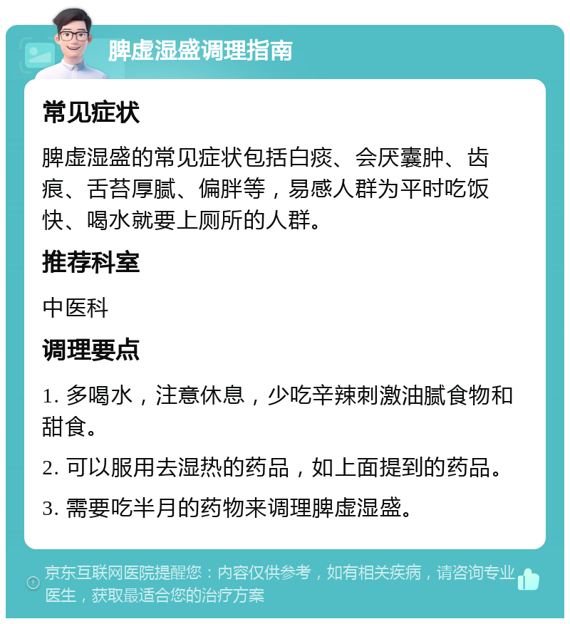 脾虚湿盛调理指南 常见症状 脾虚湿盛的常见症状包括白痰、会厌囊肿、齿痕、舌苔厚腻、偏胖等，易感人群为平时吃饭快、喝水就要上厕所的人群。 推荐科室 中医科 调理要点 1. 多喝水，注意休息，少吃辛辣刺激油腻食物和甜食。 2. 可以服用去湿热的药品，如上面提到的药品。 3. 需要吃半月的药物来调理脾虚湿盛。