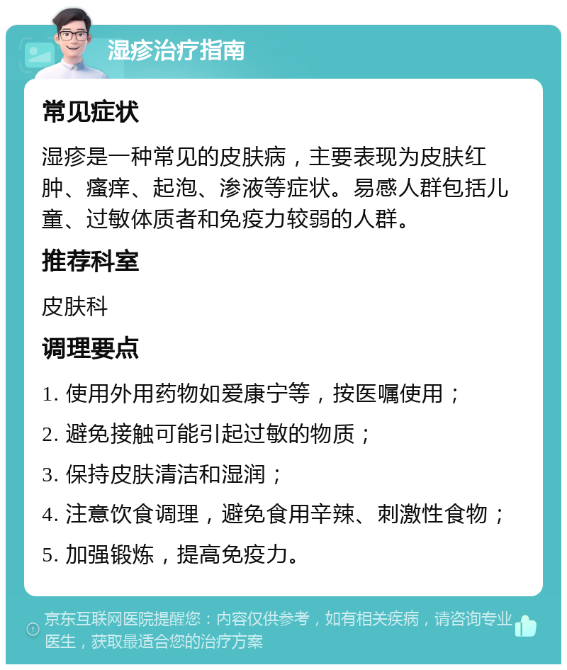 湿疹治疗指南 常见症状 湿疹是一种常见的皮肤病，主要表现为皮肤红肿、瘙痒、起泡、渗液等症状。易感人群包括儿童、过敏体质者和免疫力较弱的人群。 推荐科室 皮肤科 调理要点 1. 使用外用药物如爱康宁等，按医嘱使用； 2. 避免接触可能引起过敏的物质； 3. 保持皮肤清洁和湿润； 4. 注意饮食调理，避免食用辛辣、刺激性食物； 5. 加强锻炼，提高免疫力。