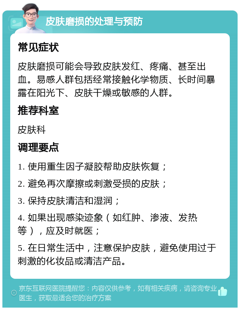 皮肤磨损的处理与预防 常见症状 皮肤磨损可能会导致皮肤发红、疼痛、甚至出血。易感人群包括经常接触化学物质、长时间暴露在阳光下、皮肤干燥或敏感的人群。 推荐科室 皮肤科 调理要点 1. 使用重生因子凝胶帮助皮肤恢复； 2. 避免再次摩擦或刺激受损的皮肤； 3. 保持皮肤清洁和湿润； 4. 如果出现感染迹象（如红肿、渗液、发热等），应及时就医； 5. 在日常生活中，注意保护皮肤，避免使用过于刺激的化妆品或清洁产品。