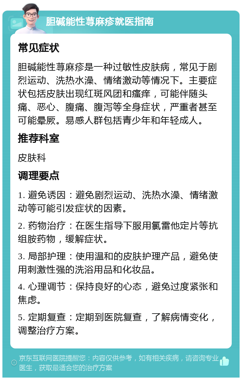 胆碱能性荨麻疹就医指南 常见症状 胆碱能性荨麻疹是一种过敏性皮肤病，常见于剧烈运动、洗热水澡、情绪激动等情况下。主要症状包括皮肤出现红斑风团和瘙痒，可能伴随头痛、恶心、腹痛、腹泻等全身症状，严重者甚至可能晕厥。易感人群包括青少年和年轻成人。 推荐科室 皮肤科 调理要点 1. 避免诱因：避免剧烈运动、洗热水澡、情绪激动等可能引发症状的因素。 2. 药物治疗：在医生指导下服用氯雷他定片等抗组胺药物，缓解症状。 3. 局部护理：使用温和的皮肤护理产品，避免使用刺激性强的洗浴用品和化妆品。 4. 心理调节：保持良好的心态，避免过度紧张和焦虑。 5. 定期复查：定期到医院复查，了解病情变化，调整治疗方案。