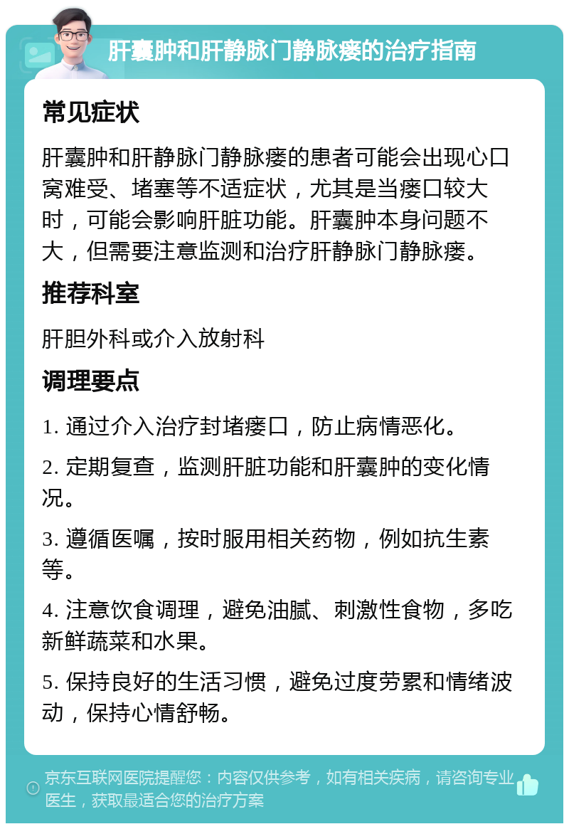 肝囊肿和肝静脉门静脉瘘的治疗指南 常见症状 肝囊肿和肝静脉门静脉瘘的患者可能会出现心口窝难受、堵塞等不适症状，尤其是当瘘口较大时，可能会影响肝脏功能。肝囊肿本身问题不大，但需要注意监测和治疗肝静脉门静脉瘘。 推荐科室 肝胆外科或介入放射科 调理要点 1. 通过介入治疗封堵瘘口，防止病情恶化。 2. 定期复查，监测肝脏功能和肝囊肿的变化情况。 3. 遵循医嘱，按时服用相关药物，例如抗生素等。 4. 注意饮食调理，避免油腻、刺激性食物，多吃新鲜蔬菜和水果。 5. 保持良好的生活习惯，避免过度劳累和情绪波动，保持心情舒畅。