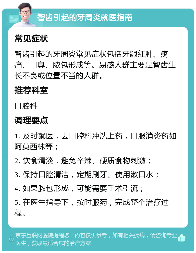 智齿引起的牙周炎就医指南 常见症状 智齿引起的牙周炎常见症状包括牙龈红肿、疼痛、口臭、脓包形成等。易感人群主要是智齿生长不良或位置不当的人群。 推荐科室 口腔科 调理要点 1. 及时就医，去口腔科冲洗上药，口服消炎药如阿莫西林等； 2. 饮食清淡，避免辛辣、硬质食物刺激； 3. 保持口腔清洁，定期刷牙、使用漱口水； 4. 如果脓包形成，可能需要手术引流； 5. 在医生指导下，按时服药，完成整个治疗过程。