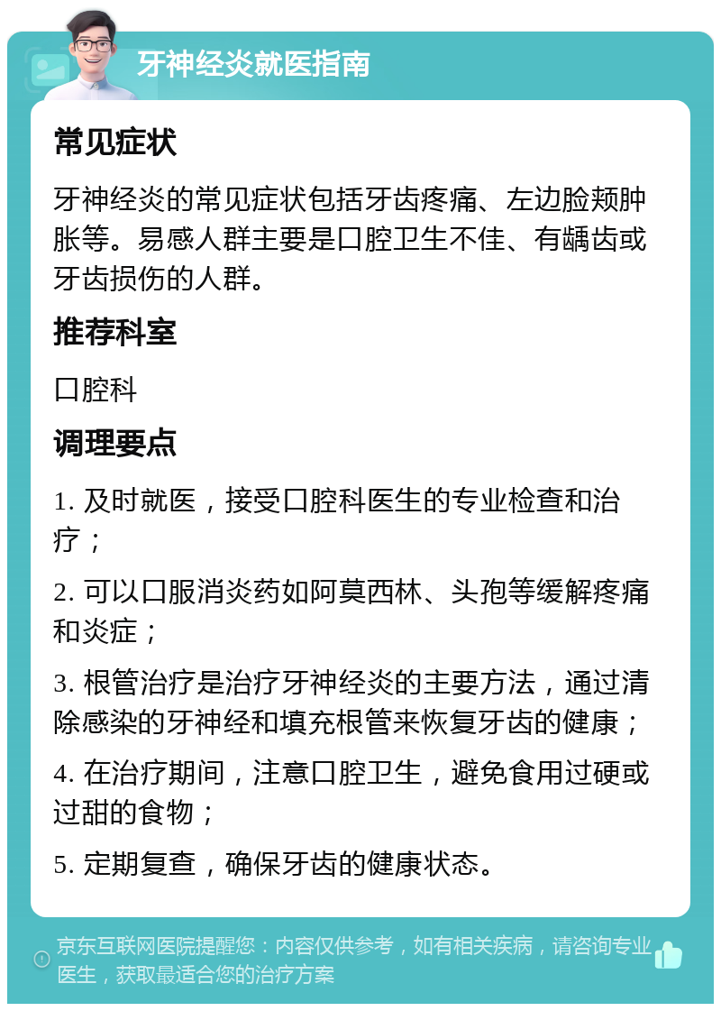 牙神经炎就医指南 常见症状 牙神经炎的常见症状包括牙齿疼痛、左边脸颊肿胀等。易感人群主要是口腔卫生不佳、有龋齿或牙齿损伤的人群。 推荐科室 口腔科 调理要点 1. 及时就医，接受口腔科医生的专业检查和治疗； 2. 可以口服消炎药如阿莫西林、头孢等缓解疼痛和炎症； 3. 根管治疗是治疗牙神经炎的主要方法，通过清除感染的牙神经和填充根管来恢复牙齿的健康； 4. 在治疗期间，注意口腔卫生，避免食用过硬或过甜的食物； 5. 定期复查，确保牙齿的健康状态。