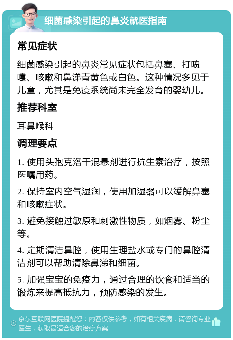 细菌感染引起的鼻炎就医指南 常见症状 细菌感染引起的鼻炎常见症状包括鼻塞、打喷嚏、咳嗽和鼻涕青黄色或白色。这种情况多见于儿童，尤其是免疫系统尚未完全发育的婴幼儿。 推荐科室 耳鼻喉科 调理要点 1. 使用头孢克洛干混悬剂进行抗生素治疗，按照医嘱用药。 2. 保持室内空气湿润，使用加湿器可以缓解鼻塞和咳嗽症状。 3. 避免接触过敏原和刺激性物质，如烟雾、粉尘等。 4. 定期清洁鼻腔，使用生理盐水或专门的鼻腔清洁剂可以帮助清除鼻涕和细菌。 5. 加强宝宝的免疫力，通过合理的饮食和适当的锻炼来提高抵抗力，预防感染的发生。