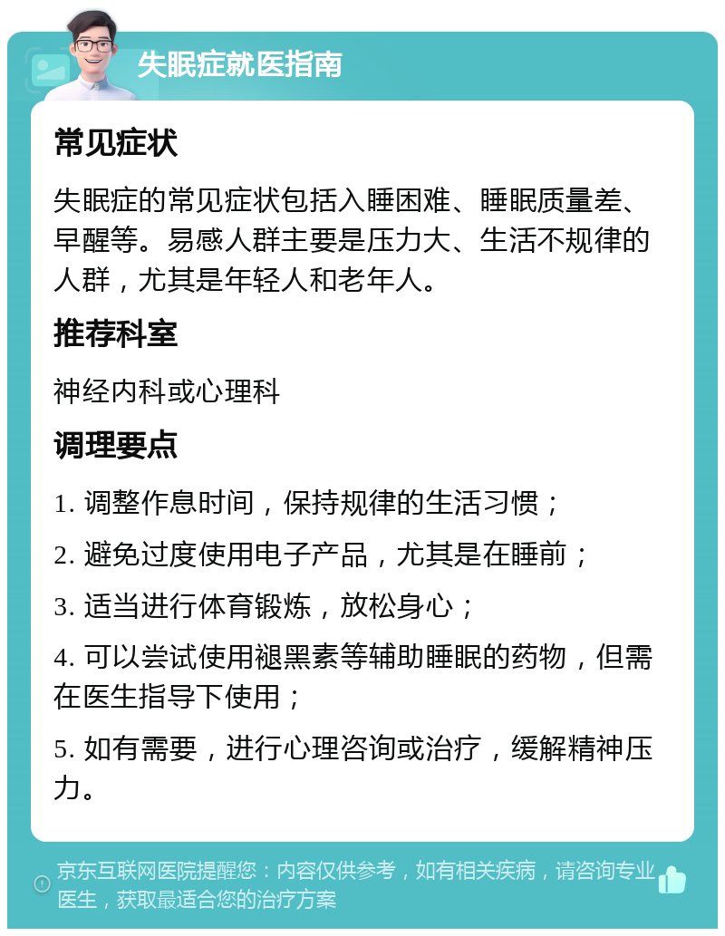 失眠症就医指南 常见症状 失眠症的常见症状包括入睡困难、睡眠质量差、早醒等。易感人群主要是压力大、生活不规律的人群，尤其是年轻人和老年人。 推荐科室 神经内科或心理科 调理要点 1. 调整作息时间，保持规律的生活习惯； 2. 避免过度使用电子产品，尤其是在睡前； 3. 适当进行体育锻炼，放松身心； 4. 可以尝试使用褪黑素等辅助睡眠的药物，但需在医生指导下使用； 5. 如有需要，进行心理咨询或治疗，缓解精神压力。