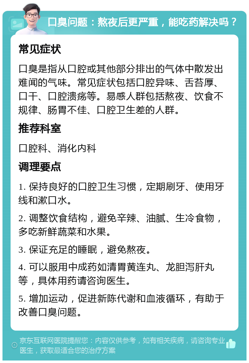 口臭问题：熬夜后更严重，能吃药解决吗？ 常见症状 口臭是指从口腔或其他部分排出的气体中散发出难闻的气味。常见症状包括口腔异味、舌苔厚、口干、口腔溃疡等。易感人群包括熬夜、饮食不规律、肠胃不佳、口腔卫生差的人群。 推荐科室 口腔科、消化内科 调理要点 1. 保持良好的口腔卫生习惯，定期刷牙、使用牙线和漱口水。 2. 调整饮食结构，避免辛辣、油腻、生冷食物，多吃新鲜蔬菜和水果。 3. 保证充足的睡眠，避免熬夜。 4. 可以服用中成药如清胃黄连丸、龙胆泻肝丸等，具体用药请咨询医生。 5. 增加运动，促进新陈代谢和血液循环，有助于改善口臭问题。