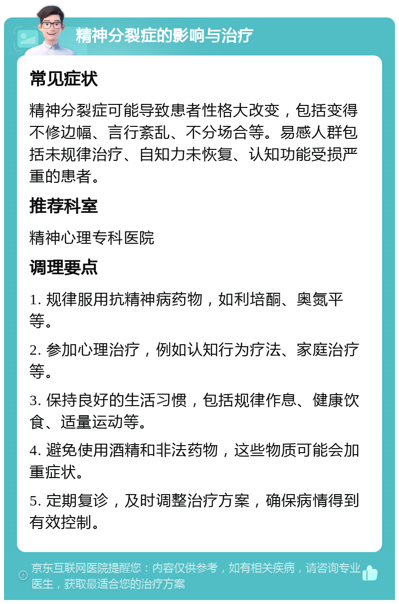 精神分裂症的影响与治疗 常见症状 精神分裂症可能导致患者性格大改变，包括变得不修边幅、言行紊乱、不分场合等。易感人群包括未规律治疗、自知力未恢复、认知功能受损严重的患者。 推荐科室 精神心理专科医院 调理要点 1. 规律服用抗精神病药物，如利培酮、奥氮平等。 2. 参加心理治疗，例如认知行为疗法、家庭治疗等。 3. 保持良好的生活习惯，包括规律作息、健康饮食、适量运动等。 4. 避免使用酒精和非法药物，这些物质可能会加重症状。 5. 定期复诊，及时调整治疗方案，确保病情得到有效控制。