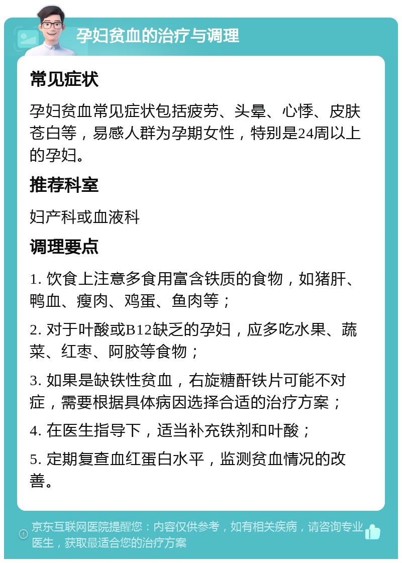 孕妇贫血的治疗与调理 常见症状 孕妇贫血常见症状包括疲劳、头晕、心悸、皮肤苍白等，易感人群为孕期女性，特别是24周以上的孕妇。 推荐科室 妇产科或血液科 调理要点 1. 饮食上注意多食用富含铁质的食物，如猪肝、鸭血、瘦肉、鸡蛋、鱼肉等； 2. 对于叶酸或B12缺乏的孕妇，应多吃水果、蔬菜、红枣、阿胶等食物； 3. 如果是缺铁性贫血，右旋糖酐铁片可能不对症，需要根据具体病因选择合适的治疗方案； 4. 在医生指导下，适当补充铁剂和叶酸； 5. 定期复查血红蛋白水平，监测贫血情况的改善。