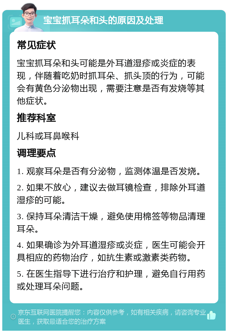 宝宝抓耳朵和头的原因及处理 常见症状 宝宝抓耳朵和头可能是外耳道湿疹或炎症的表现，伴随着吃奶时抓耳朵、抓头顶的行为，可能会有黄色分泌物出现，需要注意是否有发烧等其他症状。 推荐科室 儿科或耳鼻喉科 调理要点 1. 观察耳朵是否有分泌物，监测体温是否发烧。 2. 如果不放心，建议去做耳镜检查，排除外耳道湿疹的可能。 3. 保持耳朵清洁干燥，避免使用棉签等物品清理耳朵。 4. 如果确诊为外耳道湿疹或炎症，医生可能会开具相应的药物治疗，如抗生素或激素类药物。 5. 在医生指导下进行治疗和护理，避免自行用药或处理耳朵问题。