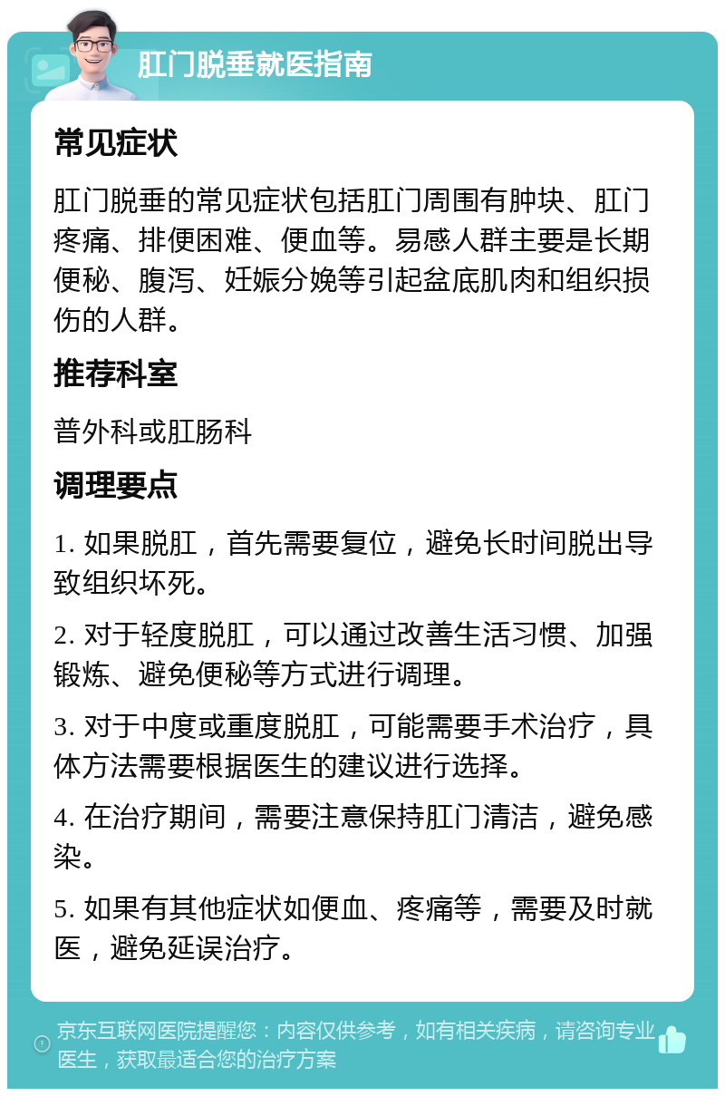 肛门脱垂就医指南 常见症状 肛门脱垂的常见症状包括肛门周围有肿块、肛门疼痛、排便困难、便血等。易感人群主要是长期便秘、腹泻、妊娠分娩等引起盆底肌肉和组织损伤的人群。 推荐科室 普外科或肛肠科 调理要点 1. 如果脱肛，首先需要复位，避免长时间脱出导致组织坏死。 2. 对于轻度脱肛，可以通过改善生活习惯、加强锻炼、避免便秘等方式进行调理。 3. 对于中度或重度脱肛，可能需要手术治疗，具体方法需要根据医生的建议进行选择。 4. 在治疗期间，需要注意保持肛门清洁，避免感染。 5. 如果有其他症状如便血、疼痛等，需要及时就医，避免延误治疗。