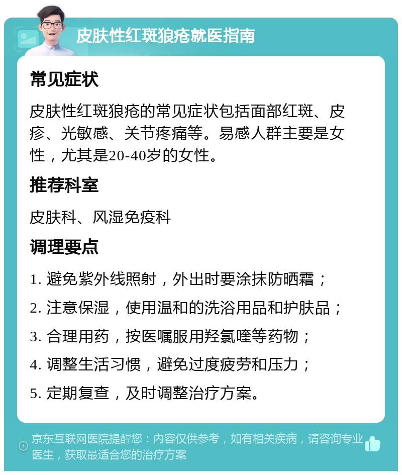 皮肤性红斑狼疮就医指南 常见症状 皮肤性红斑狼疮的常见症状包括面部红斑、皮疹、光敏感、关节疼痛等。易感人群主要是女性，尤其是20-40岁的女性。 推荐科室 皮肤科、风湿免疫科 调理要点 1. 避免紫外线照射，外出时要涂抹防晒霜； 2. 注意保湿，使用温和的洗浴用品和护肤品； 3. 合理用药，按医嘱服用羟氯喹等药物； 4. 调整生活习惯，避免过度疲劳和压力； 5. 定期复查，及时调整治疗方案。