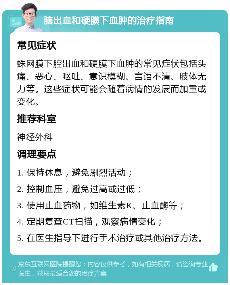 脑出血和硬膜下血肿的治疗指南 常见症状 蛛网膜下腔出血和硬膜下血肿的常见症状包括头痛、恶心、呕吐、意识模糊、言语不清、肢体无力等。这些症状可能会随着病情的发展而加重或变化。 推荐科室 神经外科 调理要点 1. 保持休息，避免剧烈活动； 2. 控制血压，避免过高或过低； 3. 使用止血药物，如维生素K、止血酶等； 4. 定期复查CT扫描，观察病情变化； 5. 在医生指导下进行手术治疗或其他治疗方法。