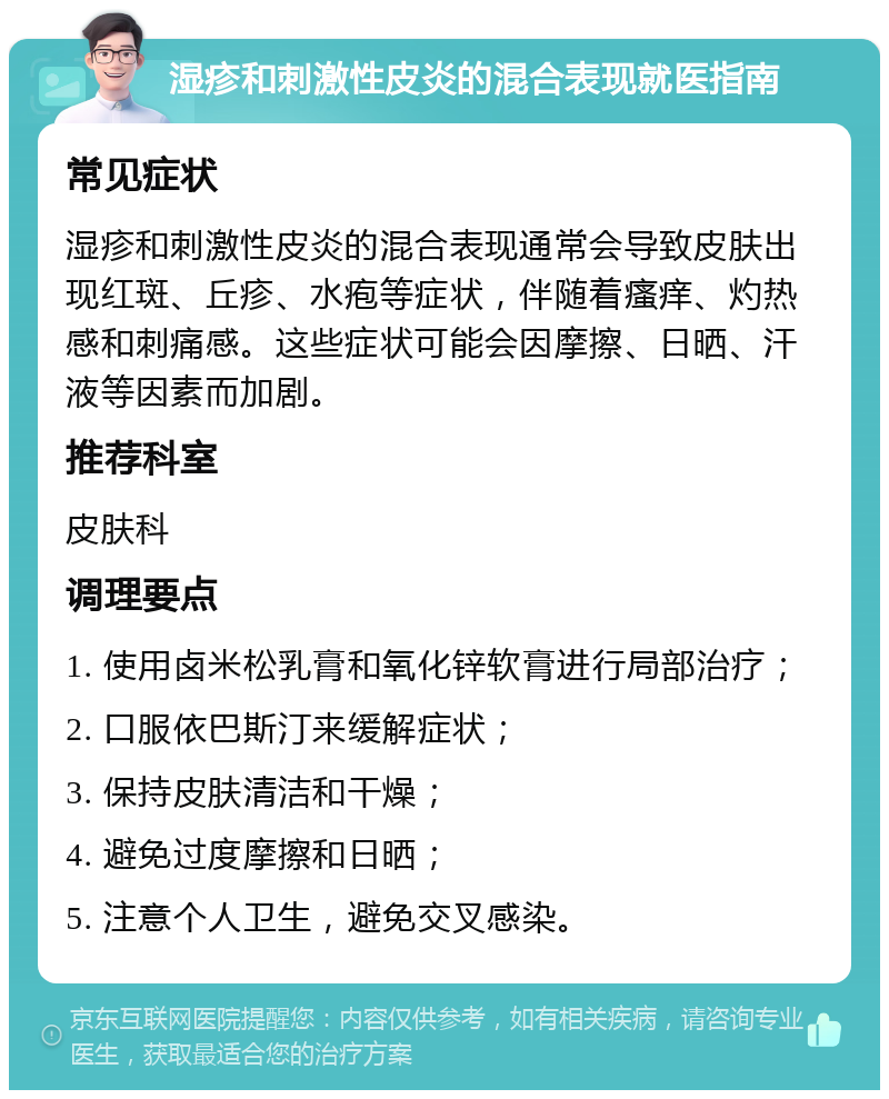 湿疹和刺激性皮炎的混合表现就医指南 常见症状 湿疹和刺激性皮炎的混合表现通常会导致皮肤出现红斑、丘疹、水疱等症状，伴随着瘙痒、灼热感和刺痛感。这些症状可能会因摩擦、日晒、汗液等因素而加剧。 推荐科室 皮肤科 调理要点 1. 使用卤米松乳膏和氧化锌软膏进行局部治疗； 2. 口服依巴斯汀来缓解症状； 3. 保持皮肤清洁和干燥； 4. 避免过度摩擦和日晒； 5. 注意个人卫生，避免交叉感染。