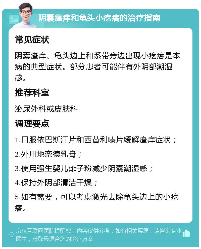 阴囊瘙痒和龟头小疙瘩的治疗指南 常见症状 阴囊瘙痒、龟头边上和系带旁边出现小疙瘩是本病的典型症状。部分患者可能伴有外阴部潮湿感。 推荐科室 泌尿外科或皮肤科 调理要点 1.口服依巴斯汀片和西替利嗪片缓解瘙痒症状； 2.外用地奈德乳膏； 3.使用强生婴儿痱子粉减少阴囊潮湿感； 4.保持外阴部清洁干燥； 5.如有需要，可以考虑激光去除龟头边上的小疙瘩。