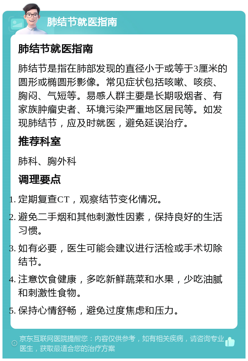 肺结节就医指南 肺结节就医指南 肺结节是指在肺部发现的直径小于或等于3厘米的圆形或椭圆形影像。常见症状包括咳嗽、咳痰、胸闷、气短等。易感人群主要是长期吸烟者、有家族肿瘤史者、环境污染严重地区居民等。如发现肺结节，应及时就医，避免延误治疗。 推荐科室 肺科、胸外科 调理要点 定期复查CT，观察结节变化情况。 避免二手烟和其他刺激性因素，保持良好的生活习惯。 如有必要，医生可能会建议进行活检或手术切除结节。 注意饮食健康，多吃新鲜蔬菜和水果，少吃油腻和刺激性食物。 保持心情舒畅，避免过度焦虑和压力。