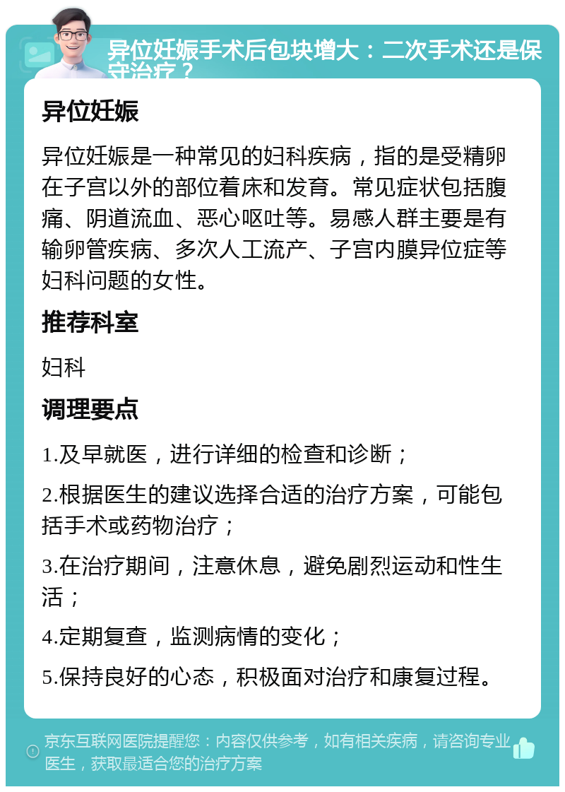 异位妊娠手术后包块增大：二次手术还是保守治疗？ 异位妊娠 异位妊娠是一种常见的妇科疾病，指的是受精卵在子宫以外的部位着床和发育。常见症状包括腹痛、阴道流血、恶心呕吐等。易感人群主要是有输卵管疾病、多次人工流产、子宫内膜异位症等妇科问题的女性。 推荐科室 妇科 调理要点 1.及早就医，进行详细的检查和诊断； 2.根据医生的建议选择合适的治疗方案，可能包括手术或药物治疗； 3.在治疗期间，注意休息，避免剧烈运动和性生活； 4.定期复查，监测病情的变化； 5.保持良好的心态，积极面对治疗和康复过程。