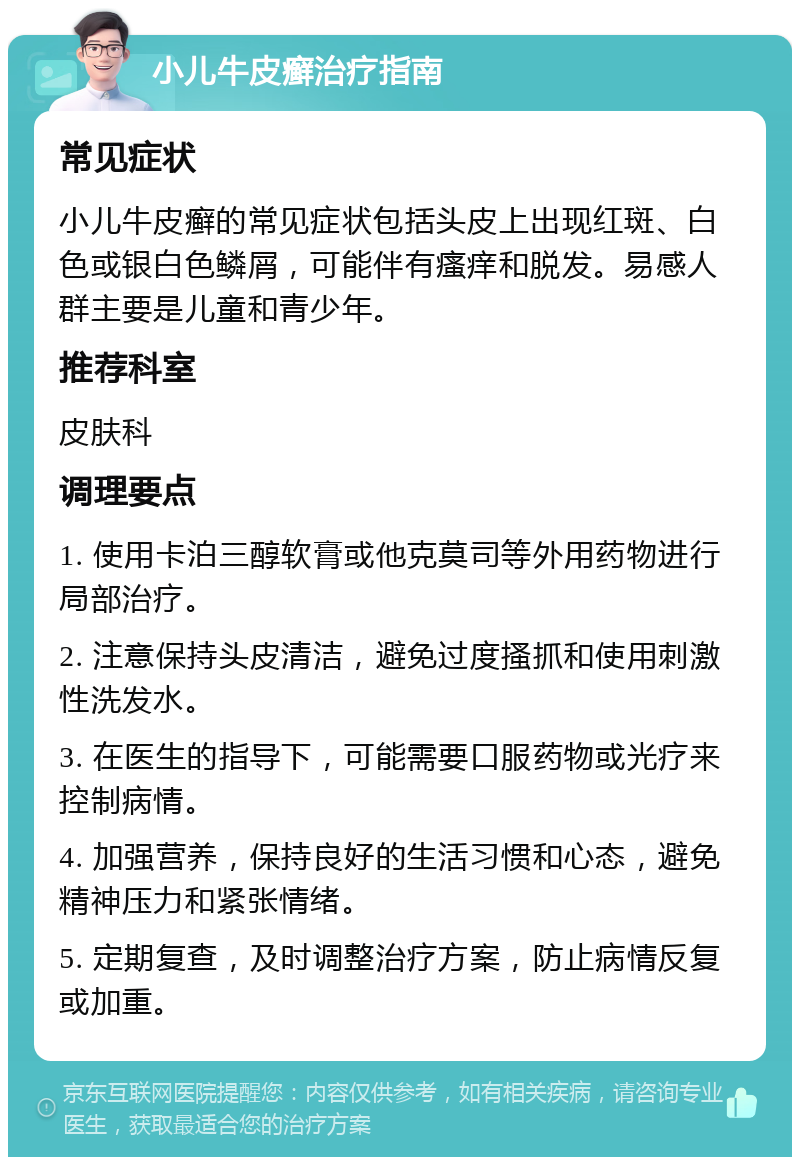 小儿牛皮癣治疗指南 常见症状 小儿牛皮癣的常见症状包括头皮上出现红斑、白色或银白色鳞屑，可能伴有瘙痒和脱发。易感人群主要是儿童和青少年。 推荐科室 皮肤科 调理要点 1. 使用卡泊三醇软膏或他克莫司等外用药物进行局部治疗。 2. 注意保持头皮清洁，避免过度搔抓和使用刺激性洗发水。 3. 在医生的指导下，可能需要口服药物或光疗来控制病情。 4. 加强营养，保持良好的生活习惯和心态，避免精神压力和紧张情绪。 5. 定期复查，及时调整治疗方案，防止病情反复或加重。