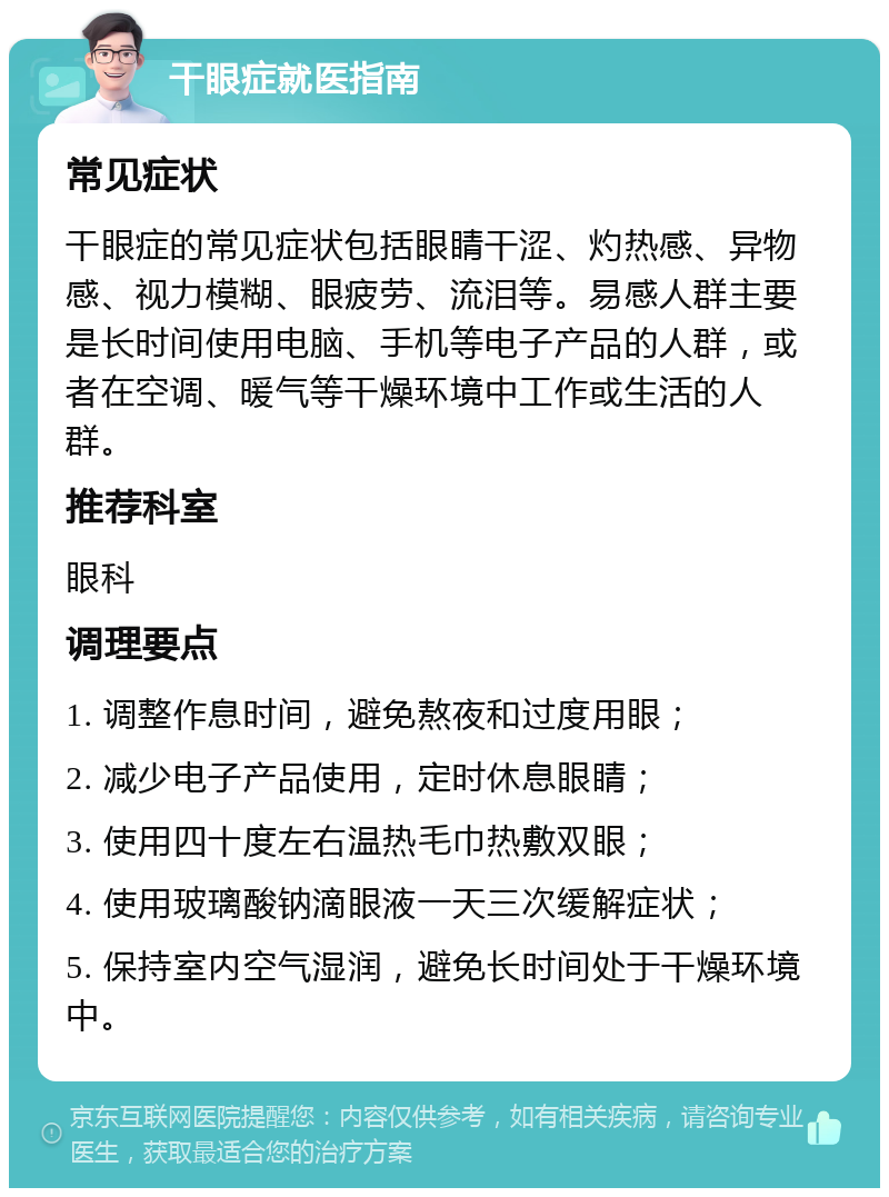 干眼症就医指南 常见症状 干眼症的常见症状包括眼睛干涩、灼热感、异物感、视力模糊、眼疲劳、流泪等。易感人群主要是长时间使用电脑、手机等电子产品的人群，或者在空调、暖气等干燥环境中工作或生活的人群。 推荐科室 眼科 调理要点 1. 调整作息时间，避免熬夜和过度用眼； 2. 减少电子产品使用，定时休息眼睛； 3. 使用四十度左右温热毛巾热敷双眼； 4. 使用玻璃酸钠滴眼液一天三次缓解症状； 5. 保持室内空气湿润，避免长时间处于干燥环境中。