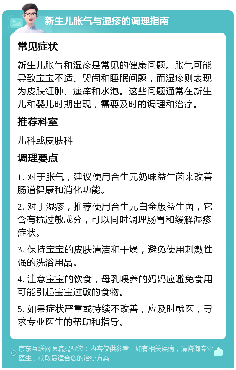 新生儿胀气与湿疹的调理指南 常见症状 新生儿胀气和湿疹是常见的健康问题。胀气可能导致宝宝不适、哭闹和睡眠问题，而湿疹则表现为皮肤红肿、瘙痒和水泡。这些问题通常在新生儿和婴儿时期出现，需要及时的调理和治疗。 推荐科室 儿科或皮肤科 调理要点 1. 对于胀气，建议使用合生元奶味益生菌来改善肠道健康和消化功能。 2. 对于湿疹，推荐使用合生元白金版益生菌，它含有抗过敏成分，可以同时调理肠胃和缓解湿疹症状。 3. 保持宝宝的皮肤清洁和干燥，避免使用刺激性强的洗浴用品。 4. 注意宝宝的饮食，母乳喂养的妈妈应避免食用可能引起宝宝过敏的食物。 5. 如果症状严重或持续不改善，应及时就医，寻求专业医生的帮助和指导。