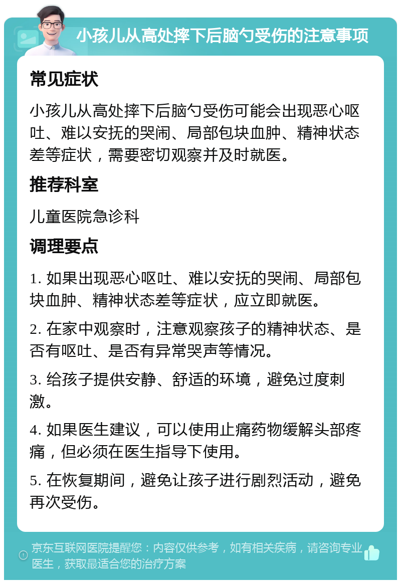 小孩儿从高处摔下后脑勺受伤的注意事项 常见症状 小孩儿从高处摔下后脑勺受伤可能会出现恶心呕吐、难以安抚的哭闹、局部包块血肿、精神状态差等症状，需要密切观察并及时就医。 推荐科室 儿童医院急诊科 调理要点 1. 如果出现恶心呕吐、难以安抚的哭闹、局部包块血肿、精神状态差等症状，应立即就医。 2. 在家中观察时，注意观察孩子的精神状态、是否有呕吐、是否有异常哭声等情况。 3. 给孩子提供安静、舒适的环境，避免过度刺激。 4. 如果医生建议，可以使用止痛药物缓解头部疼痛，但必须在医生指导下使用。 5. 在恢复期间，避免让孩子进行剧烈活动，避免再次受伤。