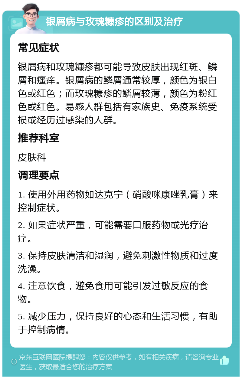 银屑病与玫瑰糠疹的区别及治疗 常见症状 银屑病和玫瑰糠疹都可能导致皮肤出现红斑、鳞屑和瘙痒。银屑病的鳞屑通常较厚，颜色为银白色或红色；而玫瑰糠疹的鳞屑较薄，颜色为粉红色或红色。易感人群包括有家族史、免疫系统受损或经历过感染的人群。 推荐科室 皮肤科 调理要点 1. 使用外用药物如达克宁（硝酸咪康唑乳膏）来控制症状。 2. 如果症状严重，可能需要口服药物或光疗治疗。 3. 保持皮肤清洁和湿润，避免刺激性物质和过度洗澡。 4. 注意饮食，避免食用可能引发过敏反应的食物。 5. 减少压力，保持良好的心态和生活习惯，有助于控制病情。