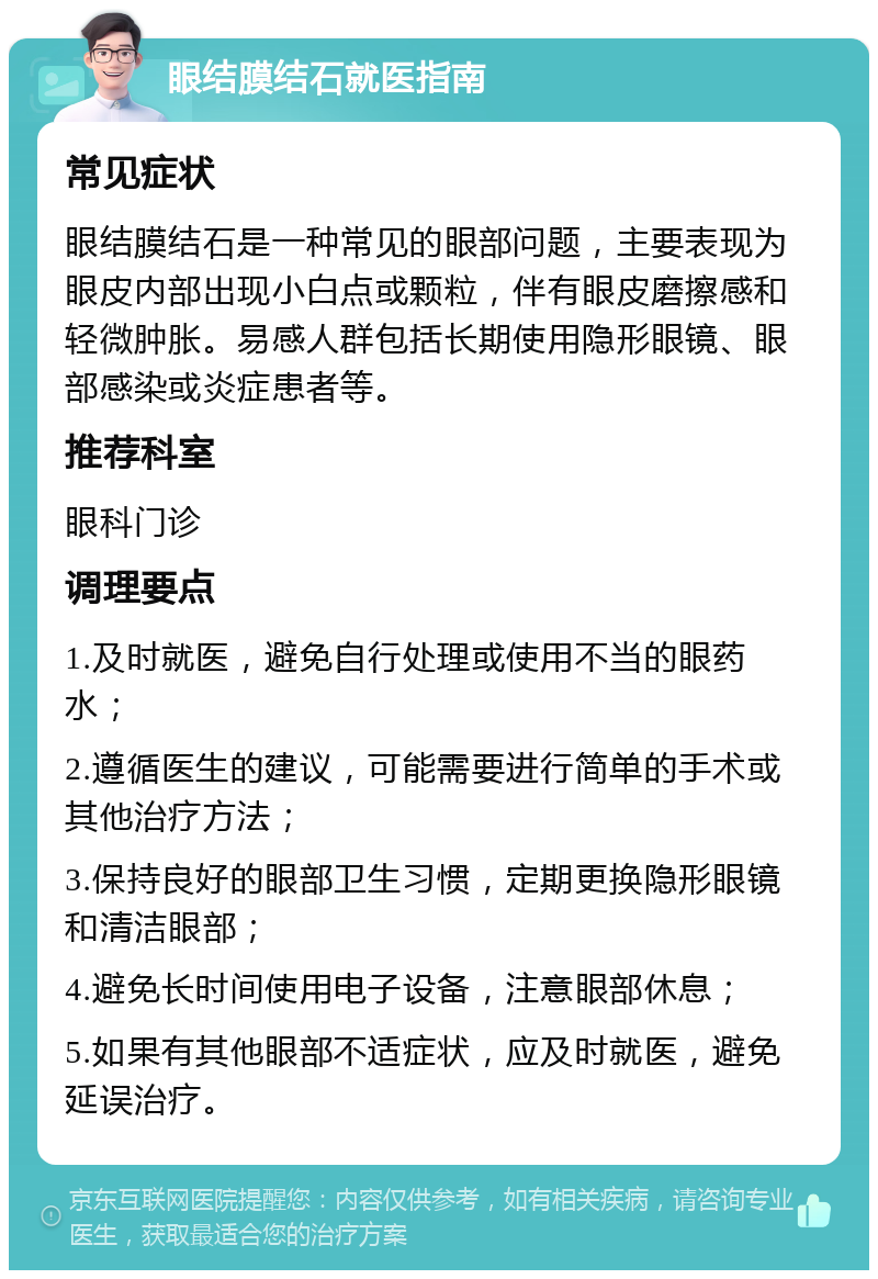 眼结膜结石就医指南 常见症状 眼结膜结石是一种常见的眼部问题，主要表现为眼皮内部出现小白点或颗粒，伴有眼皮磨擦感和轻微肿胀。易感人群包括长期使用隐形眼镜、眼部感染或炎症患者等。 推荐科室 眼科门诊 调理要点 1.及时就医，避免自行处理或使用不当的眼药水； 2.遵循医生的建议，可能需要进行简单的手术或其他治疗方法； 3.保持良好的眼部卫生习惯，定期更换隐形眼镜和清洁眼部； 4.避免长时间使用电子设备，注意眼部休息； 5.如果有其他眼部不适症状，应及时就医，避免延误治疗。