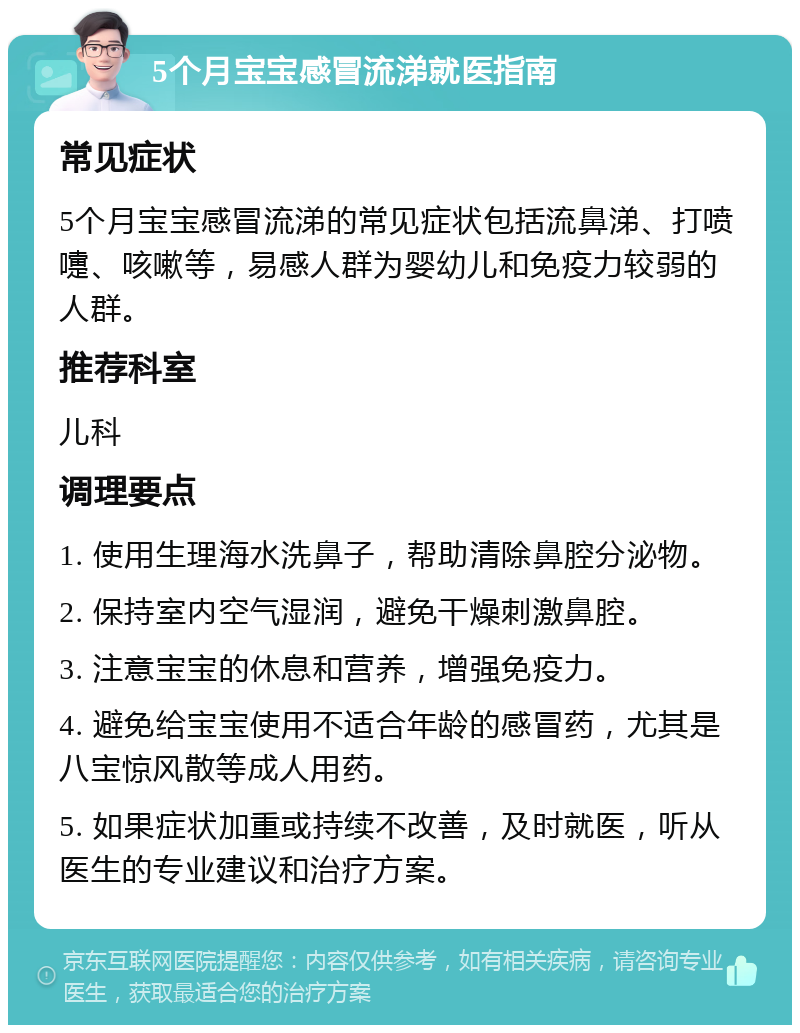 5个月宝宝感冒流涕就医指南 常见症状 5个月宝宝感冒流涕的常见症状包括流鼻涕、打喷嚏、咳嗽等，易感人群为婴幼儿和免疫力较弱的人群。 推荐科室 儿科 调理要点 1. 使用生理海水洗鼻子，帮助清除鼻腔分泌物。 2. 保持室内空气湿润，避免干燥刺激鼻腔。 3. 注意宝宝的休息和营养，增强免疫力。 4. 避免给宝宝使用不适合年龄的感冒药，尤其是八宝惊风散等成人用药。 5. 如果症状加重或持续不改善，及时就医，听从医生的专业建议和治疗方案。