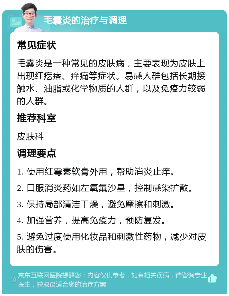 毛囊炎的治疗与调理 常见症状 毛囊炎是一种常见的皮肤病，主要表现为皮肤上出现红疙瘩、痒痛等症状。易感人群包括长期接触水、油脂或化学物质的人群，以及免疫力较弱的人群。 推荐科室 皮肤科 调理要点 1. 使用红霉素软膏外用，帮助消炎止痒。 2. 口服消炎药如左氧氟沙星，控制感染扩散。 3. 保持局部清洁干燥，避免摩擦和刺激。 4. 加强营养，提高免疫力，预防复发。 5. 避免过度使用化妆品和刺激性药物，减少对皮肤的伤害。