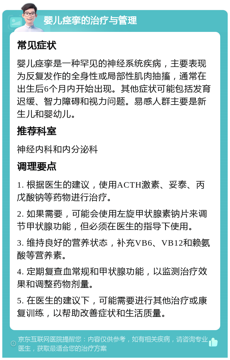 婴儿痉挛的治疗与管理 常见症状 婴儿痉挛是一种罕见的神经系统疾病，主要表现为反复发作的全身性或局部性肌肉抽搐，通常在出生后6个月内开始出现。其他症状可能包括发育迟缓、智力障碍和视力问题。易感人群主要是新生儿和婴幼儿。 推荐科室 神经内科和内分泌科 调理要点 1. 根据医生的建议，使用ACTH激素、妥泰、丙戊酸钠等药物进行治疗。 2. 如果需要，可能会使用左旋甲状腺素钠片来调节甲状腺功能，但必须在医生的指导下使用。 3. 维持良好的营养状态，补充VB6、VB12和赖氨酸等营养素。 4. 定期复查血常规和甲状腺功能，以监测治疗效果和调整药物剂量。 5. 在医生的建议下，可能需要进行其他治疗或康复训练，以帮助改善症状和生活质量。