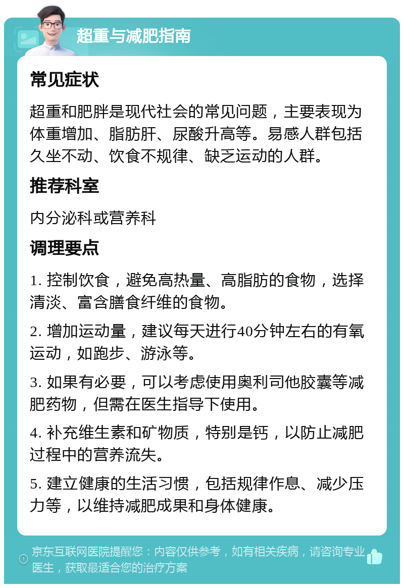 超重与减肥指南 常见症状 超重和肥胖是现代社会的常见问题，主要表现为体重增加、脂肪肝、尿酸升高等。易感人群包括久坐不动、饮食不规律、缺乏运动的人群。 推荐科室 内分泌科或营养科 调理要点 1. 控制饮食，避免高热量、高脂肪的食物，选择清淡、富含膳食纤维的食物。 2. 增加运动量，建议每天进行40分钟左右的有氧运动，如跑步、游泳等。 3. 如果有必要，可以考虑使用奥利司他胶囊等减肥药物，但需在医生指导下使用。 4. 补充维生素和矿物质，特别是钙，以防止减肥过程中的营养流失。 5. 建立健康的生活习惯，包括规律作息、减少压力等，以维持减肥成果和身体健康。