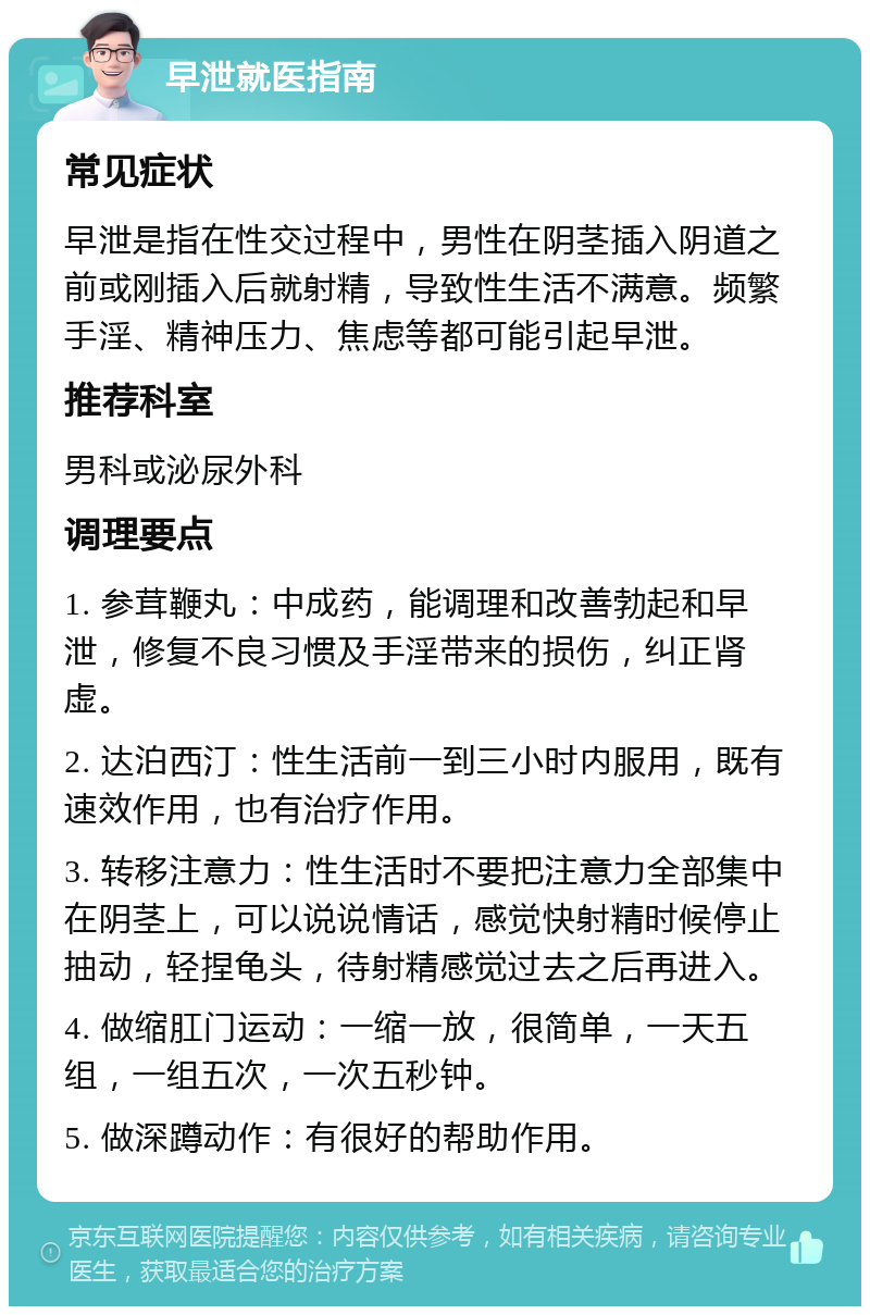 早泄就医指南 常见症状 早泄是指在性交过程中，男性在阴茎插入阴道之前或刚插入后就射精，导致性生活不满意。频繁手淫、精神压力、焦虑等都可能引起早泄。 推荐科室 男科或泌尿外科 调理要点 1. 参茸鞭丸：中成药，能调理和改善勃起和早泄，修复不良习惯及手淫带来的损伤，纠正肾虚。 2. 达泊西汀：性生活前一到三小时内服用，既有速效作用，也有治疗作用。 3. 转移注意力：性生活时不要把注意力全部集中在阴茎上，可以说说情话，感觉快射精时候停止抽动，轻捏龟头，待射精感觉过去之后再进入。 4. 做缩肛门运动：一缩一放，很简单，一天五组，一组五次，一次五秒钟。 5. 做深蹲动作：有很好的帮助作用。