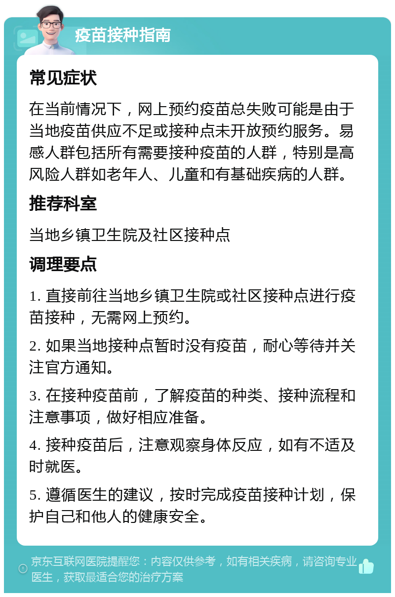 疫苗接种指南 常见症状 在当前情况下，网上预约疫苗总失败可能是由于当地疫苗供应不足或接种点未开放预约服务。易感人群包括所有需要接种疫苗的人群，特别是高风险人群如老年人、儿童和有基础疾病的人群。 推荐科室 当地乡镇卫生院及社区接种点 调理要点 1. 直接前往当地乡镇卫生院或社区接种点进行疫苗接种，无需网上预约。 2. 如果当地接种点暂时没有疫苗，耐心等待并关注官方通知。 3. 在接种疫苗前，了解疫苗的种类、接种流程和注意事项，做好相应准备。 4. 接种疫苗后，注意观察身体反应，如有不适及时就医。 5. 遵循医生的建议，按时完成疫苗接种计划，保护自己和他人的健康安全。