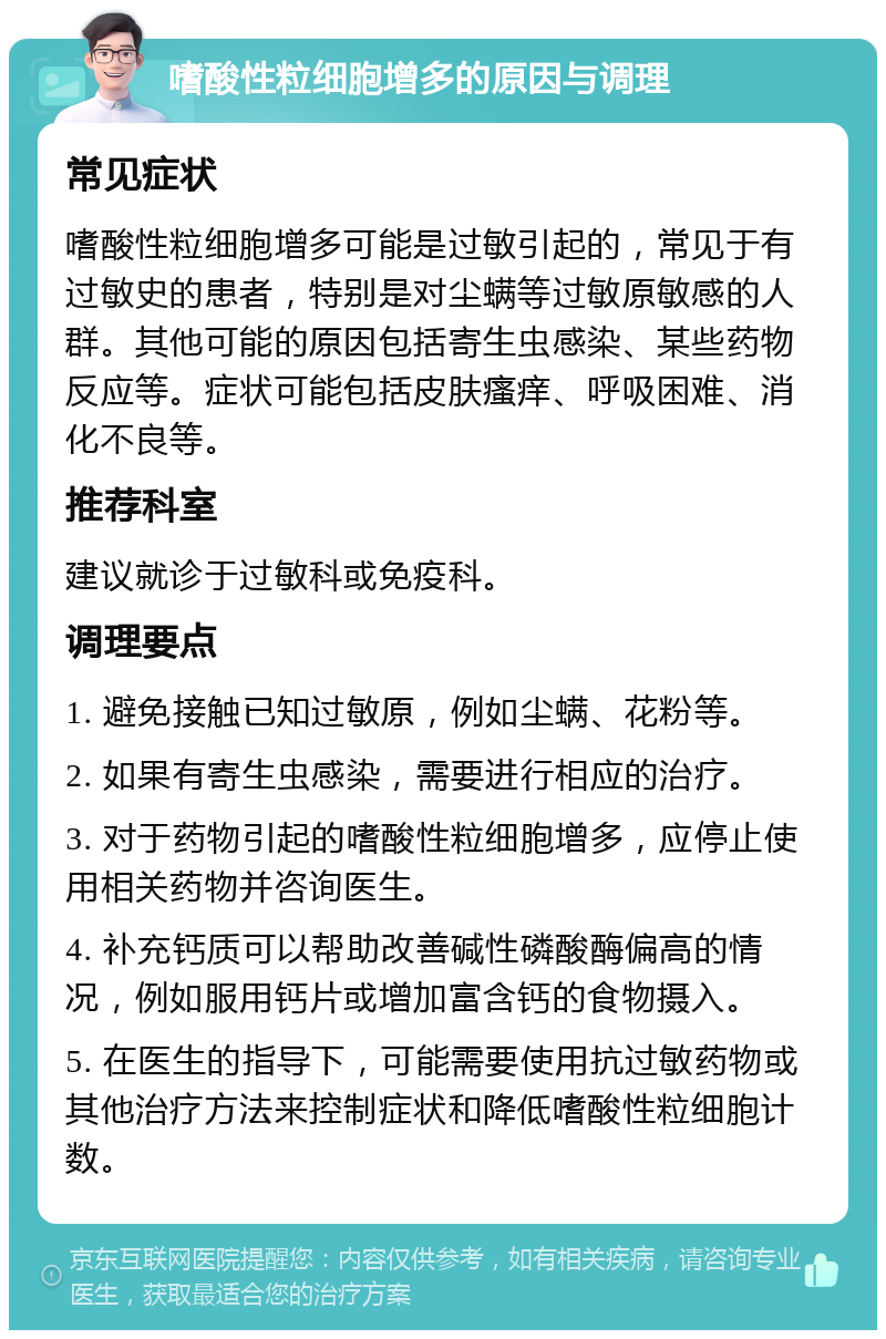 嗜酸性粒细胞增多的原因与调理 常见症状 嗜酸性粒细胞增多可能是过敏引起的，常见于有过敏史的患者，特别是对尘螨等过敏原敏感的人群。其他可能的原因包括寄生虫感染、某些药物反应等。症状可能包括皮肤瘙痒、呼吸困难、消化不良等。 推荐科室 建议就诊于过敏科或免疫科。 调理要点 1. 避免接触已知过敏原，例如尘螨、花粉等。 2. 如果有寄生虫感染，需要进行相应的治疗。 3. 对于药物引起的嗜酸性粒细胞增多，应停止使用相关药物并咨询医生。 4. 补充钙质可以帮助改善碱性磷酸酶偏高的情况，例如服用钙片或增加富含钙的食物摄入。 5. 在医生的指导下，可能需要使用抗过敏药物或其他治疗方法来控制症状和降低嗜酸性粒细胞计数。