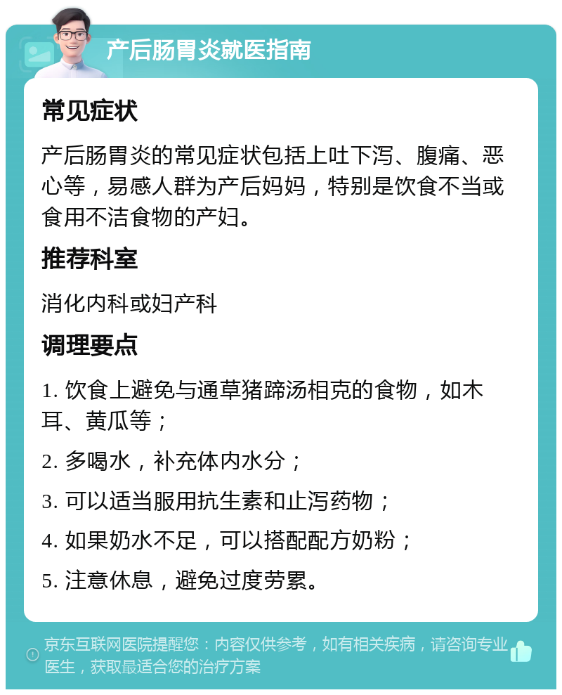 产后肠胃炎就医指南 常见症状 产后肠胃炎的常见症状包括上吐下泻、腹痛、恶心等，易感人群为产后妈妈，特别是饮食不当或食用不洁食物的产妇。 推荐科室 消化内科或妇产科 调理要点 1. 饮食上避免与通草猪蹄汤相克的食物，如木耳、黄瓜等； 2. 多喝水，补充体内水分； 3. 可以适当服用抗生素和止泻药物； 4. 如果奶水不足，可以搭配配方奶粉； 5. 注意休息，避免过度劳累。