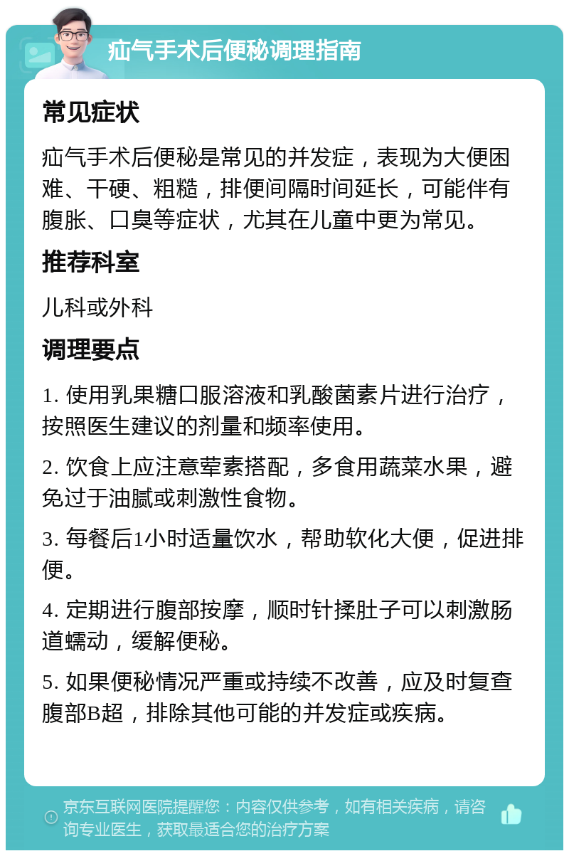 疝气手术后便秘调理指南 常见症状 疝气手术后便秘是常见的并发症，表现为大便困难、干硬、粗糙，排便间隔时间延长，可能伴有腹胀、口臭等症状，尤其在儿童中更为常见。 推荐科室 儿科或外科 调理要点 1. 使用乳果糖口服溶液和乳酸菌素片进行治疗，按照医生建议的剂量和频率使用。 2. 饮食上应注意荤素搭配，多食用蔬菜水果，避免过于油腻或刺激性食物。 3. 每餐后1小时适量饮水，帮助软化大便，促进排便。 4. 定期进行腹部按摩，顺时针揉肚子可以刺激肠道蠕动，缓解便秘。 5. 如果便秘情况严重或持续不改善，应及时复查腹部B超，排除其他可能的并发症或疾病。